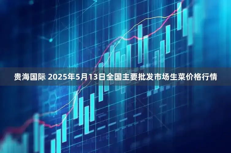 贵海国际 2025年5月13日全国主要批发市场生菜价格行情