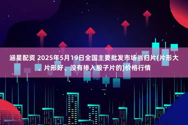涵星配资 2025年5月19日全国主要批发市场当归片(片形大、片形好、没有掺入股子片的)价格行情