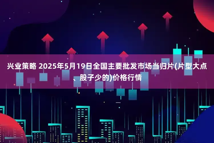 兴业策略 2025年5月19日全国主要批发市场当归片(片型大点、股子少的)价格行情