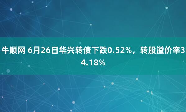 牛顺网 6月26日华兴转债下跌0.52%，转股溢价率34.18%