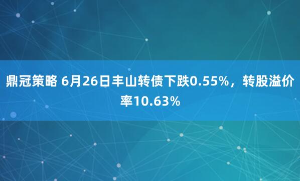 鼎冠策略 6月26日丰山转债下跌0.55%，转股溢价率10.63%