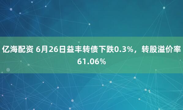 亿海配资 6月26日益丰转债下跌0.3%，转股溢价率61.06%