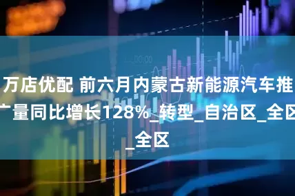 万店优配 前六月内蒙古新能源汽车推广量同比增长128%_转型_自治区_全区