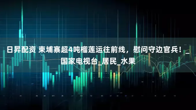 日昇配资 柬埔寨超4吨榴莲运往前线，慰问守边官兵！_国家电视台_居民_水果