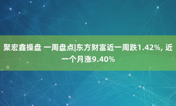 聚宏鑫操盘 一周盘点|东方财富近一周跌1.42%, 近一个月涨9.40%