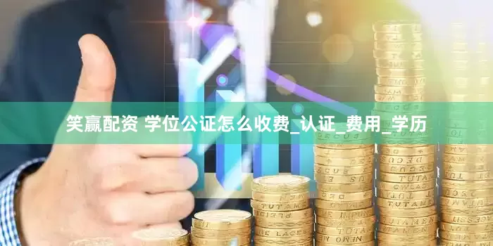 笑赢配资 学位公证怎么收费_认证_费用_学历