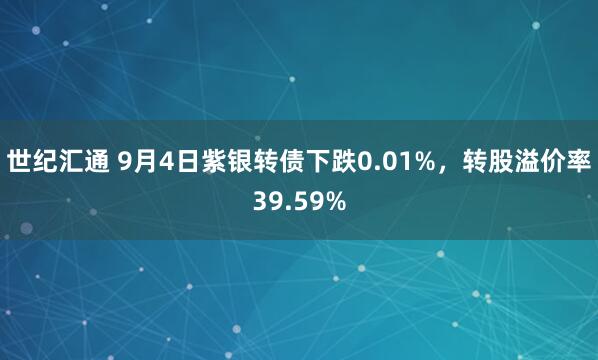 世纪汇通 9月4日紫银转债下跌0.01%，转股溢价率39.59%