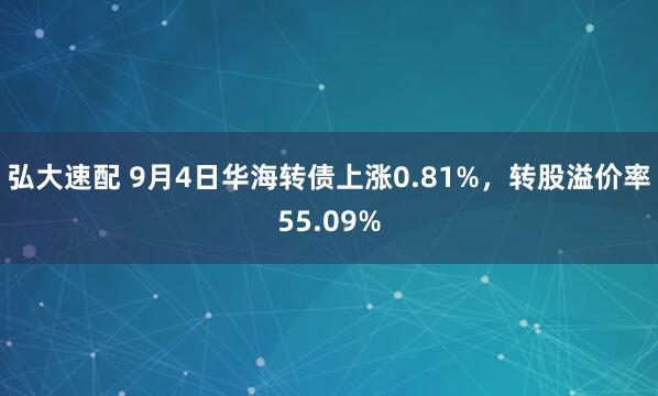 弘大速配 9月4日华海转债上涨0.81%，转股溢价率55.09%