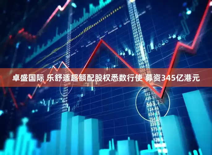 卓盛国际 乐舒适超额配股权悉数行使 募资345亿港元