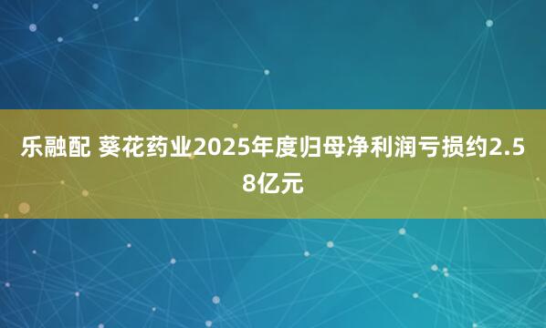 乐融配 葵花药业2025年度归母净利润亏损约2.58亿元