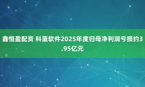 鑫恒盈配资 科蓝软件2025年度归母净利润亏损约3.95亿元